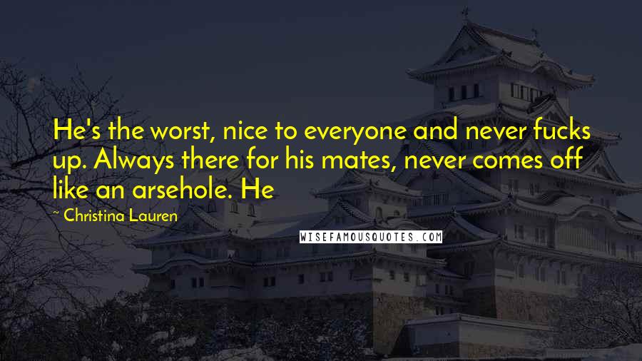 Christina Lauren Quotes: He's the worst, nice to everyone and never fucks up. Always there for his mates, never comes off like an arsehole. He