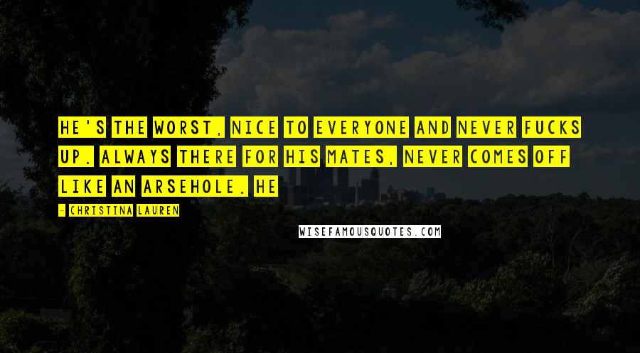 Christina Lauren Quotes: He's the worst, nice to everyone and never fucks up. Always there for his mates, never comes off like an arsehole. He