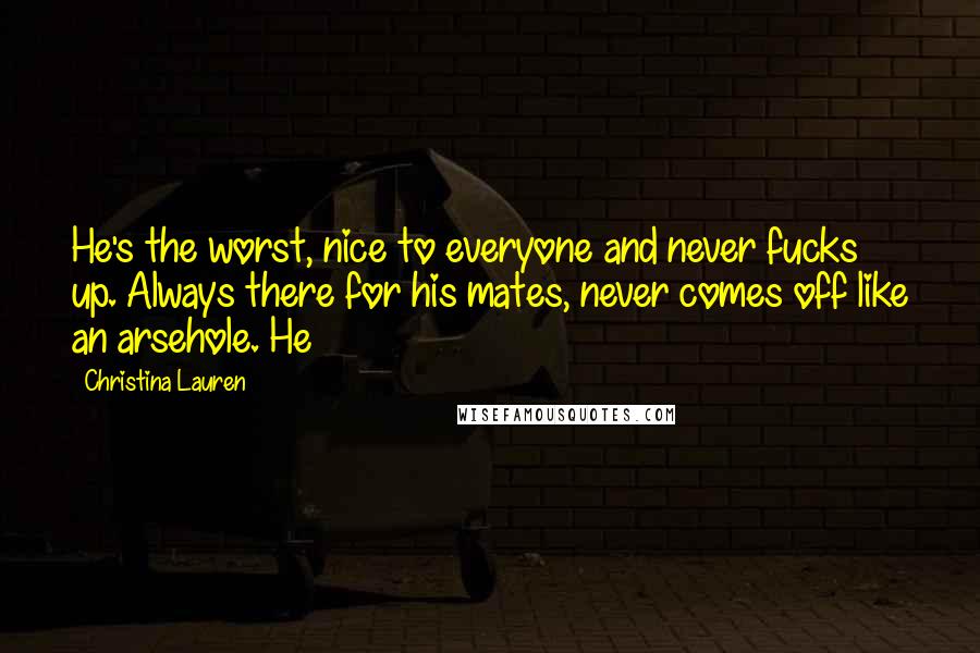 Christina Lauren Quotes: He's the worst, nice to everyone and never fucks up. Always there for his mates, never comes off like an arsehole. He