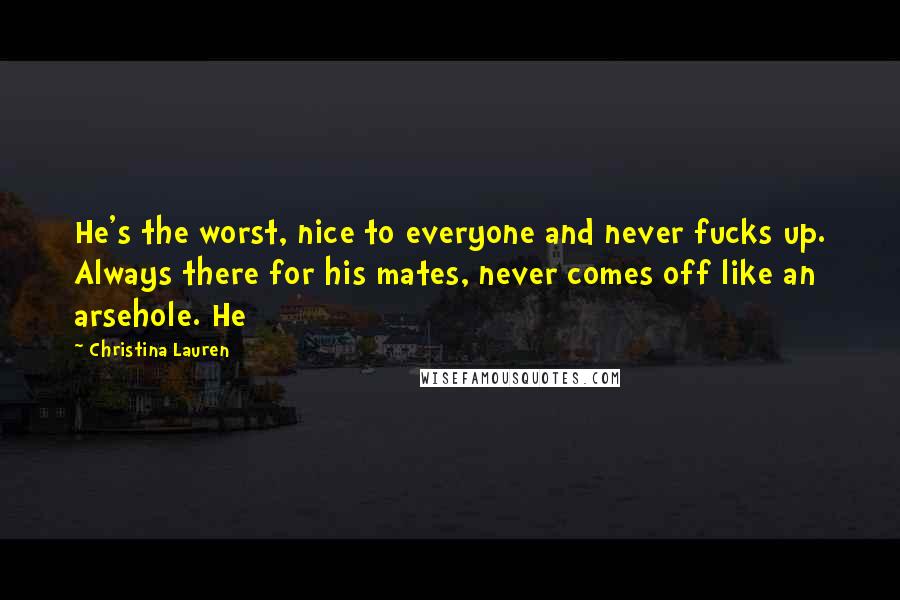 Christina Lauren Quotes: He's the worst, nice to everyone and never fucks up. Always there for his mates, never comes off like an arsehole. He
