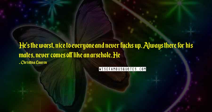 Christina Lauren Quotes: He's the worst, nice to everyone and never fucks up. Always there for his mates, never comes off like an arsehole. He