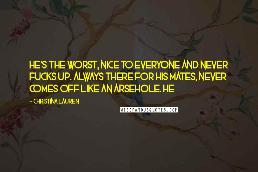 Christina Lauren Quotes: He's the worst, nice to everyone and never fucks up. Always there for his mates, never comes off like an arsehole. He