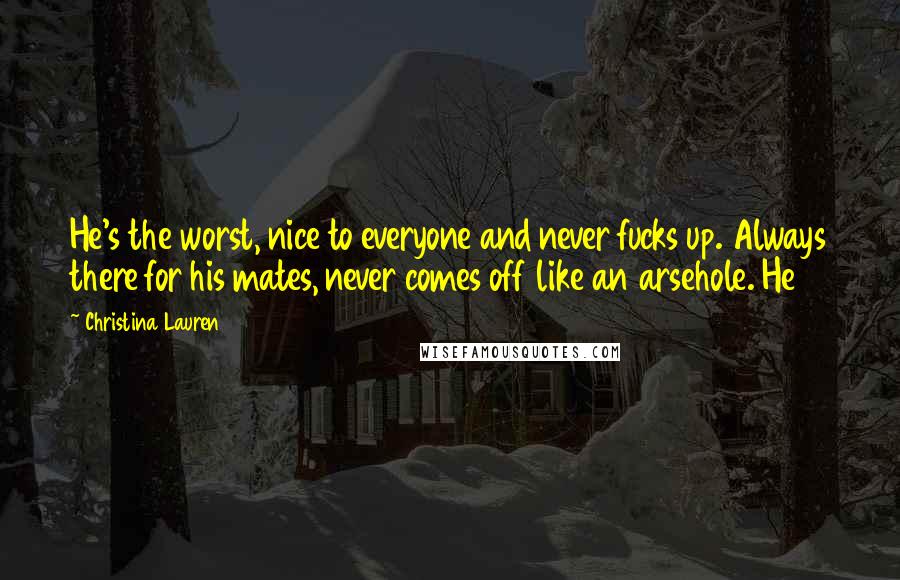 Christina Lauren Quotes: He's the worst, nice to everyone and never fucks up. Always there for his mates, never comes off like an arsehole. He