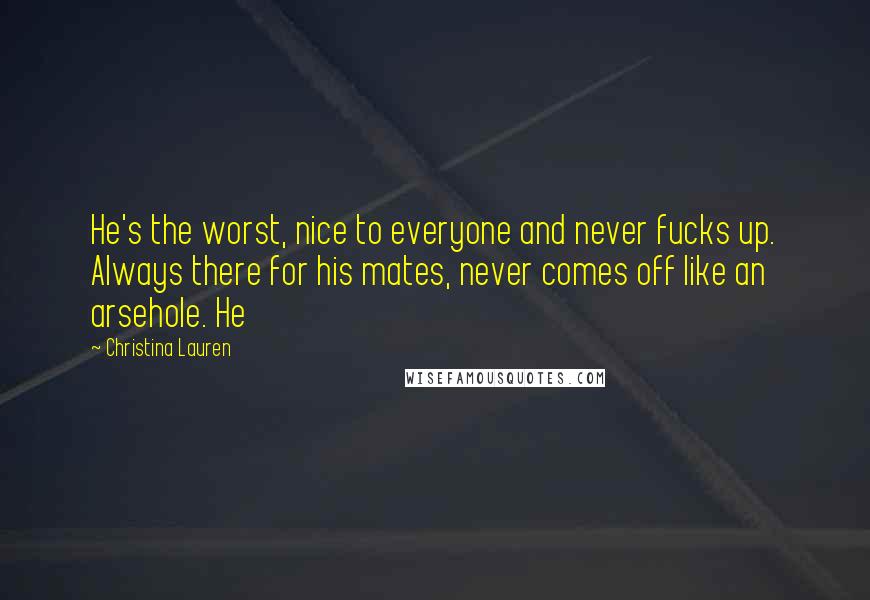 Christina Lauren Quotes: He's the worst, nice to everyone and never fucks up. Always there for his mates, never comes off like an arsehole. He
