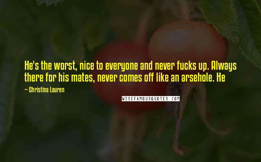 Christina Lauren Quotes: He's the worst, nice to everyone and never fucks up. Always there for his mates, never comes off like an arsehole. He