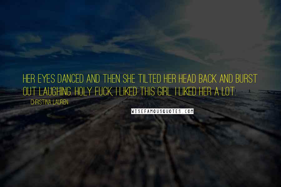 Christina Lauren Quotes: Her eyes danced and then she tilted her head back and burst out laughing. Holy fuck, I liked this girl. I liked her a lot.