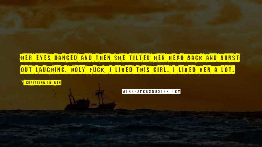 Christina Lauren Quotes: Her eyes danced and then she tilted her head back and burst out laughing. Holy fuck, I liked this girl. I liked her a lot.