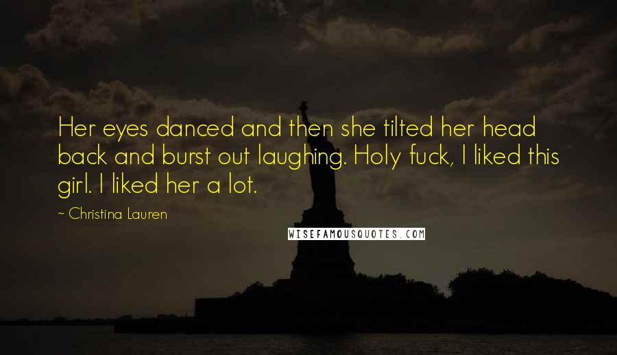 Christina Lauren Quotes: Her eyes danced and then she tilted her head back and burst out laughing. Holy fuck, I liked this girl. I liked her a lot.