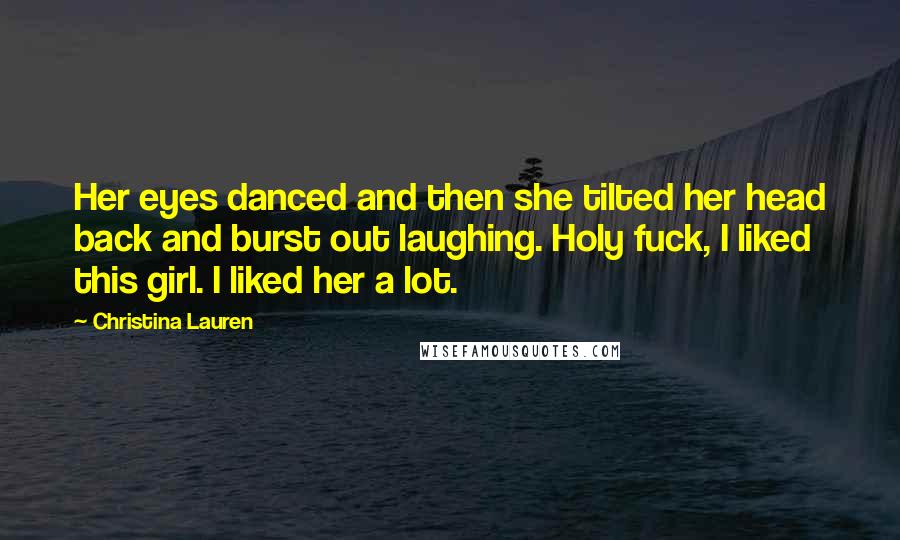 Christina Lauren Quotes: Her eyes danced and then she tilted her head back and burst out laughing. Holy fuck, I liked this girl. I liked her a lot.