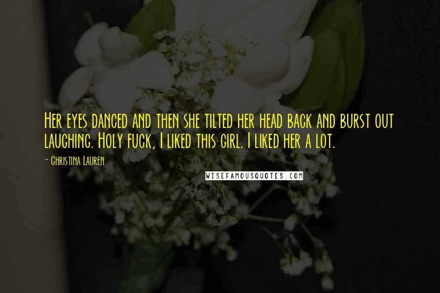 Christina Lauren Quotes: Her eyes danced and then she tilted her head back and burst out laughing. Holy fuck, I liked this girl. I liked her a lot.