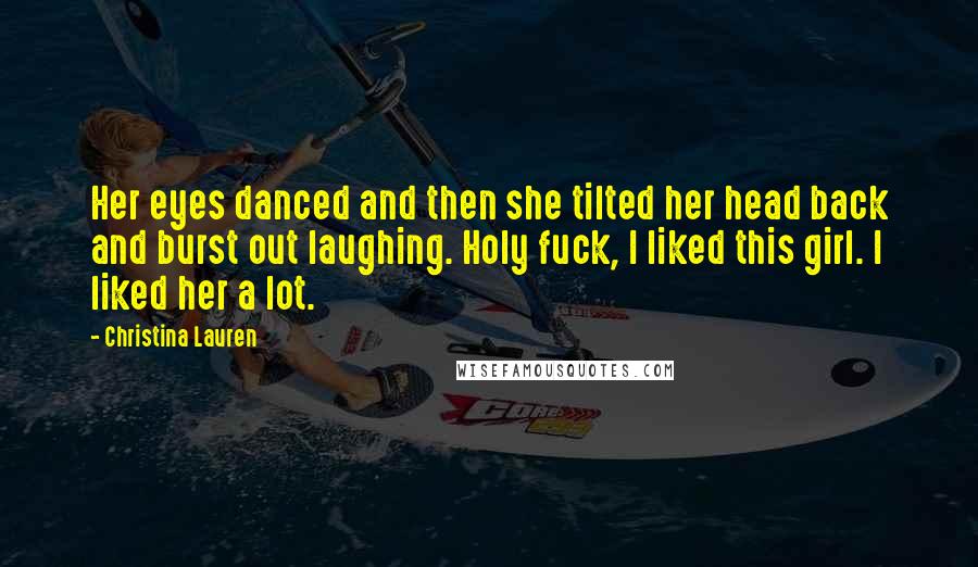 Christina Lauren Quotes: Her eyes danced and then she tilted her head back and burst out laughing. Holy fuck, I liked this girl. I liked her a lot.