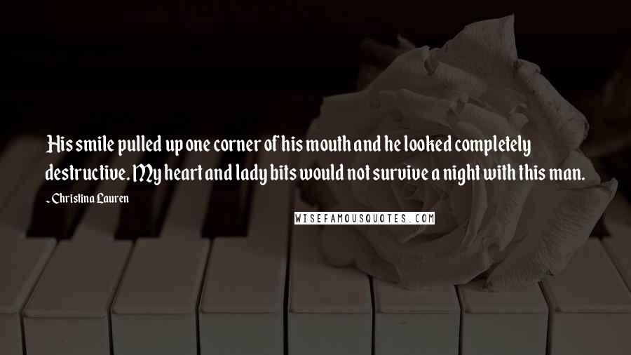 Christina Lauren Quotes: His smile pulled up one corner of his mouth and he looked completely destructive. My heart and lady bits would not survive a night with this man.