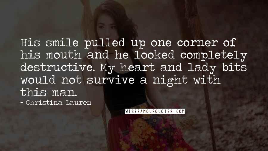 Christina Lauren Quotes: His smile pulled up one corner of his mouth and he looked completely destructive. My heart and lady bits would not survive a night with this man.