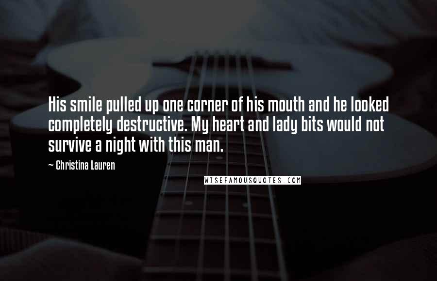 Christina Lauren Quotes: His smile pulled up one corner of his mouth and he looked completely destructive. My heart and lady bits would not survive a night with this man.