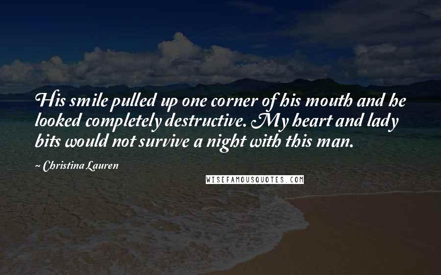 Christina Lauren Quotes: His smile pulled up one corner of his mouth and he looked completely destructive. My heart and lady bits would not survive a night with this man.