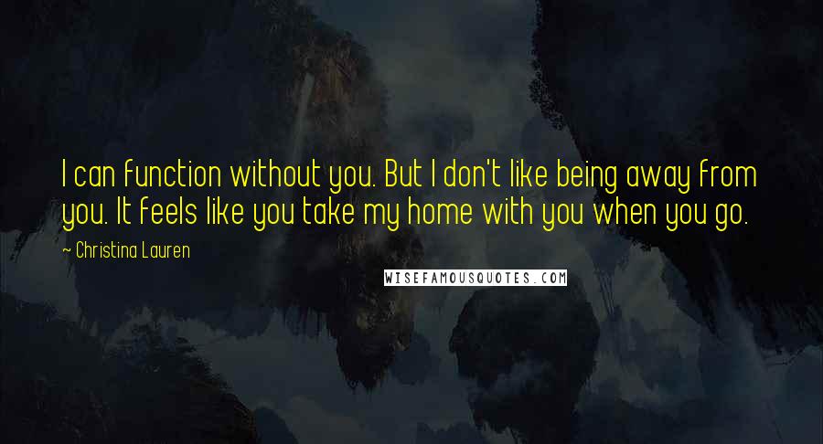 Christina Lauren Quotes: I can function without you. But I don't like being away from you. It feels like you take my home with you when you go.