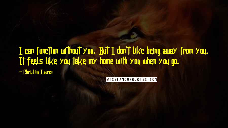 Christina Lauren Quotes: I can function without you. But I don't like being away from you. It feels like you take my home with you when you go.