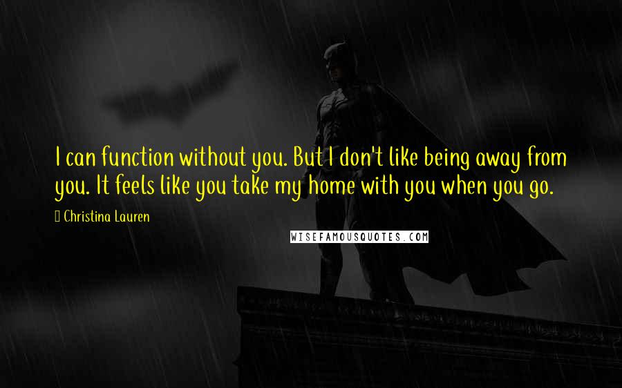 Christina Lauren Quotes: I can function without you. But I don't like being away from you. It feels like you take my home with you when you go.