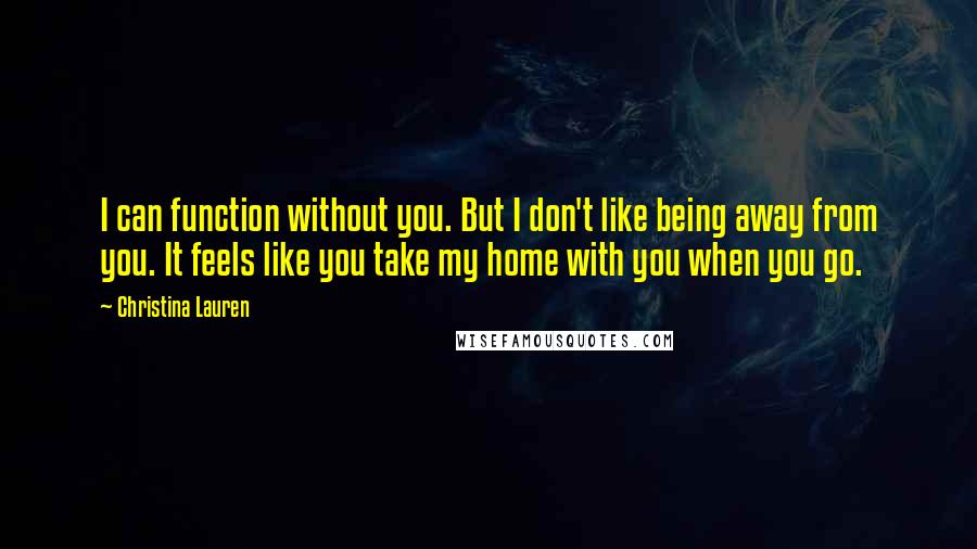 Christina Lauren Quotes: I can function without you. But I don't like being away from you. It feels like you take my home with you when you go.