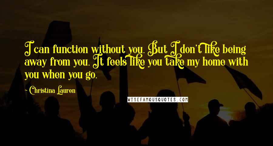 Christina Lauren Quotes: I can function without you. But I don't like being away from you. It feels like you take my home with you when you go.