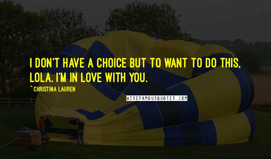 Christina Lauren Quotes: I don't have a choice but to want to do this, Lola. I'm in love with you.