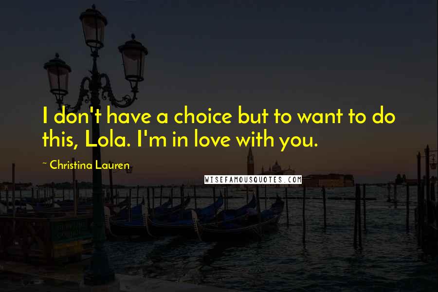 Christina Lauren Quotes: I don't have a choice but to want to do this, Lola. I'm in love with you.