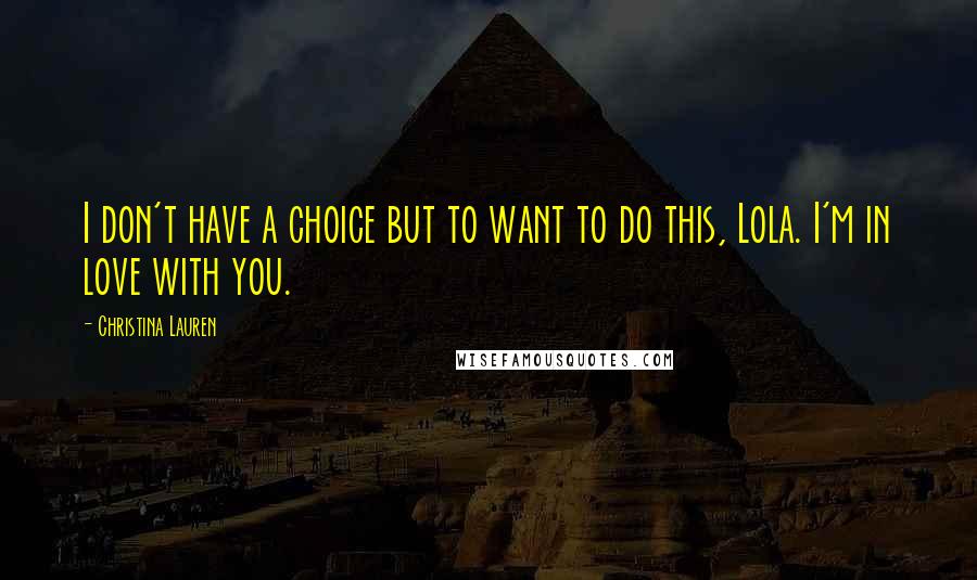 Christina Lauren Quotes: I don't have a choice but to want to do this, Lola. I'm in love with you.