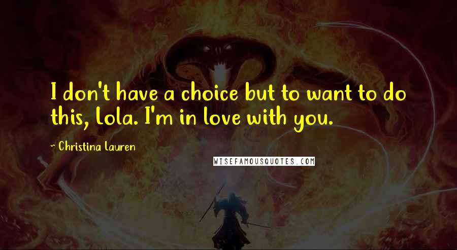 Christina Lauren Quotes: I don't have a choice but to want to do this, Lola. I'm in love with you.
