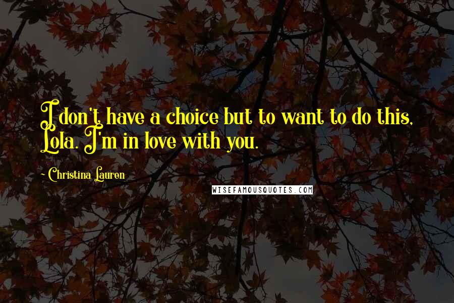 Christina Lauren Quotes: I don't have a choice but to want to do this, Lola. I'm in love with you.