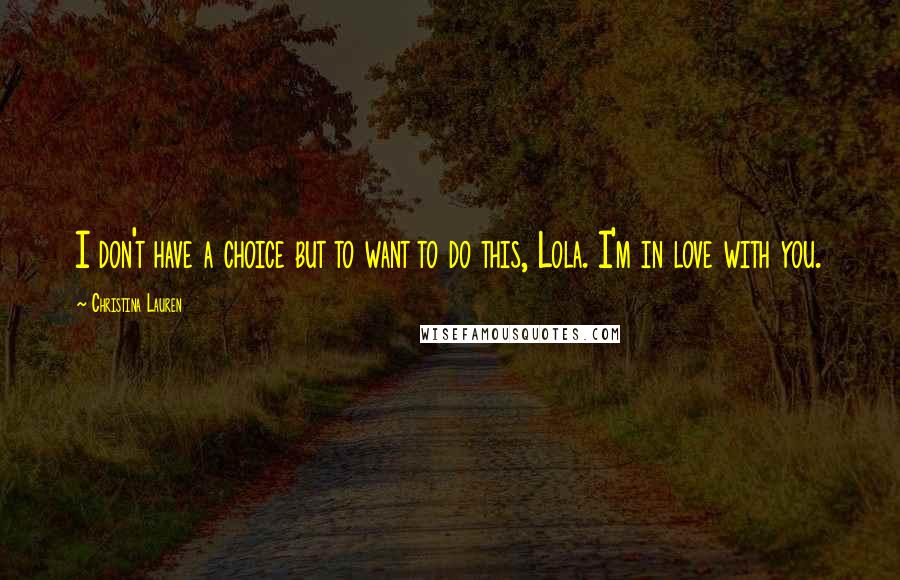 Christina Lauren Quotes: I don't have a choice but to want to do this, Lola. I'm in love with you.