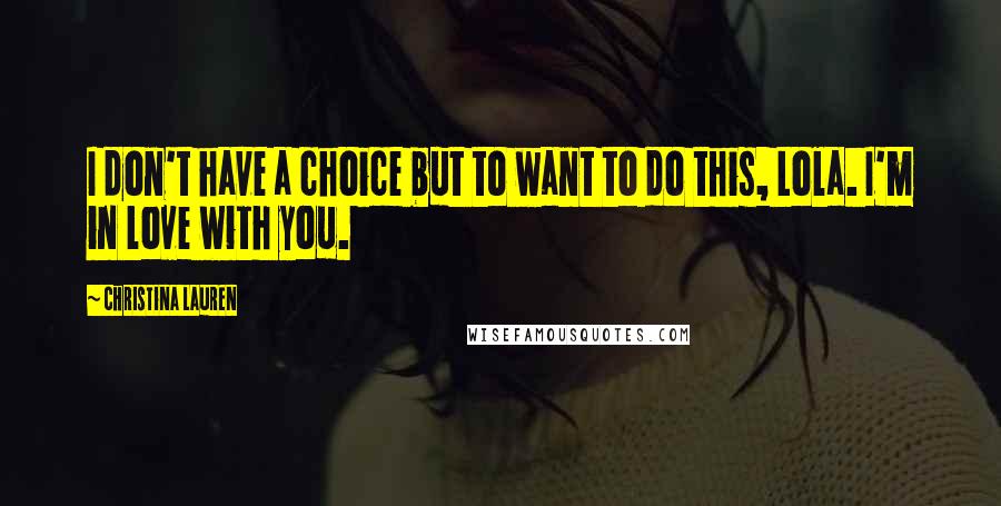 Christina Lauren Quotes: I don't have a choice but to want to do this, Lola. I'm in love with you.