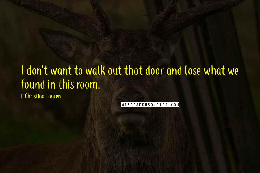 Christina Lauren Quotes: I don't want to walk out that door and lose what we found in this room.