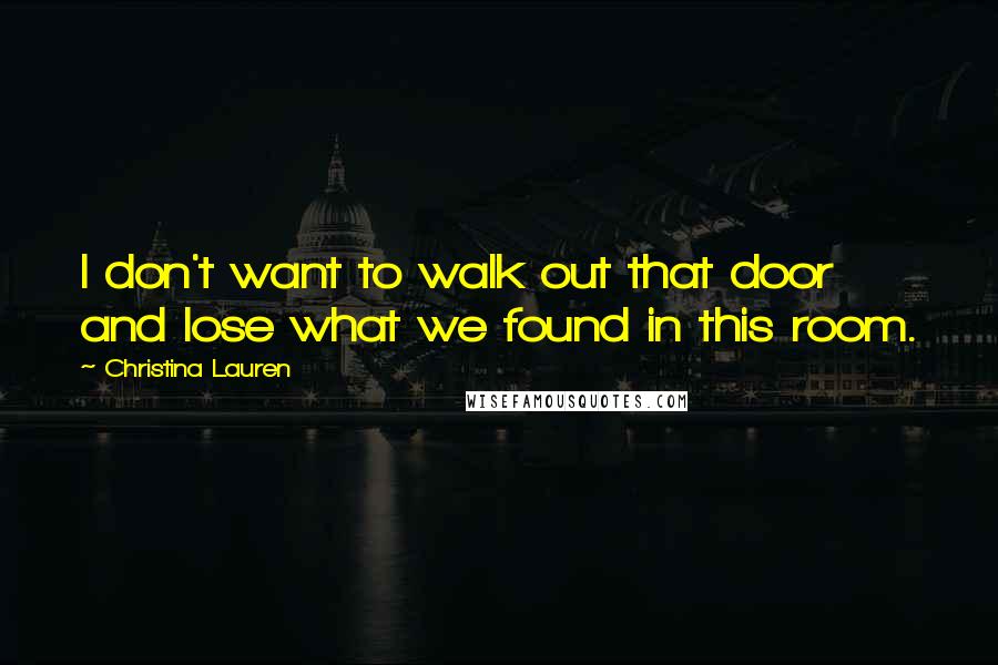 Christina Lauren Quotes: I don't want to walk out that door and lose what we found in this room.