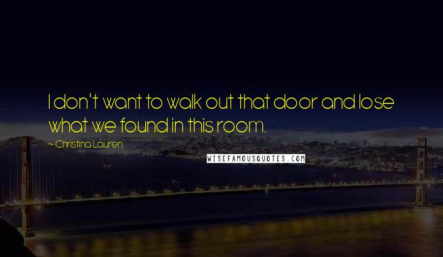 Christina Lauren Quotes: I don't want to walk out that door and lose what we found in this room.