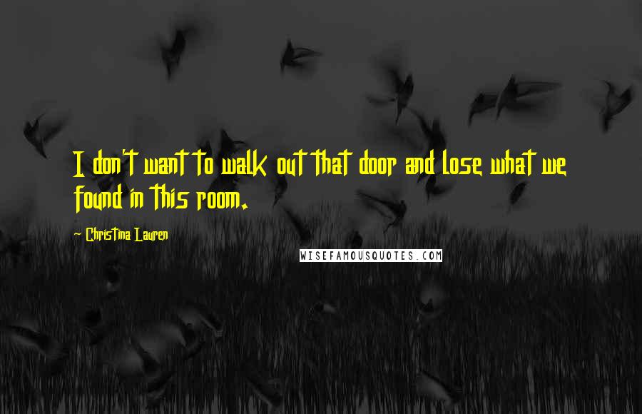 Christina Lauren Quotes: I don't want to walk out that door and lose what we found in this room.