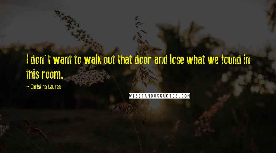 Christina Lauren Quotes: I don't want to walk out that door and lose what we found in this room.