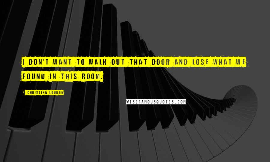 Christina Lauren Quotes: I don't want to walk out that door and lose what we found in this room.