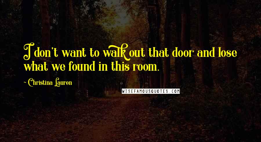 Christina Lauren Quotes: I don't want to walk out that door and lose what we found in this room.