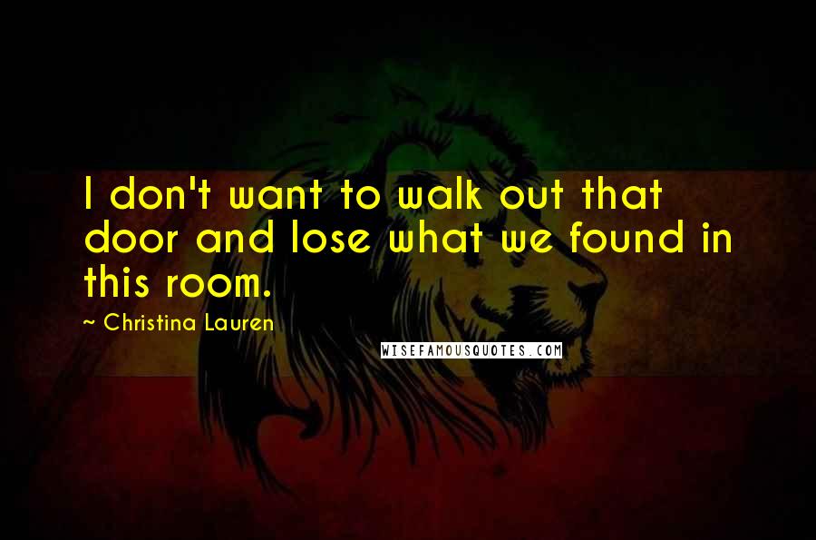 Christina Lauren Quotes: I don't want to walk out that door and lose what we found in this room.