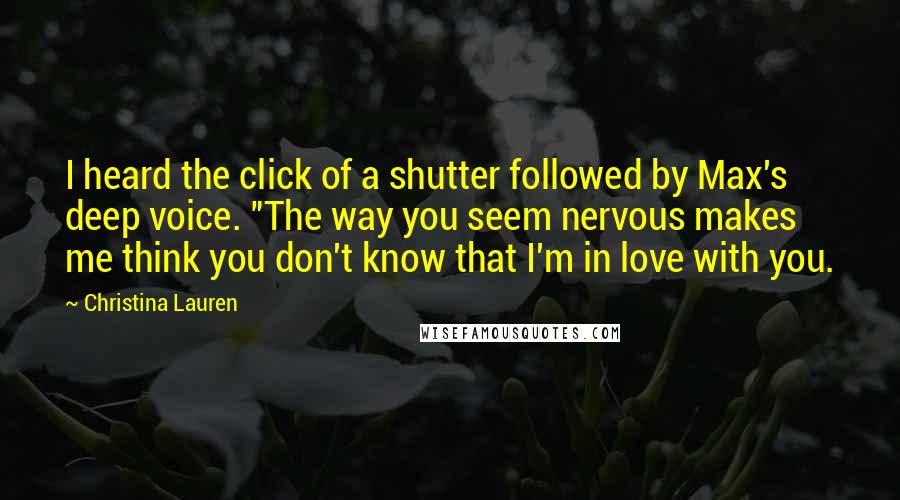 Christina Lauren Quotes: I heard the click of a shutter followed by Max's deep voice. "The way you seem nervous makes me think you don't know that I'm in love with you.