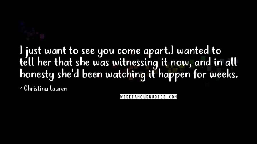 Christina Lauren Quotes: I just want to see you come apart.I wanted to tell her that she was witnessing it now, and in all honesty she'd been watching it happen for weeks.