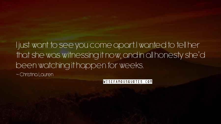 Christina Lauren Quotes: I just want to see you come apart.I wanted to tell her that she was witnessing it now, and in all honesty she'd been watching it happen for weeks.