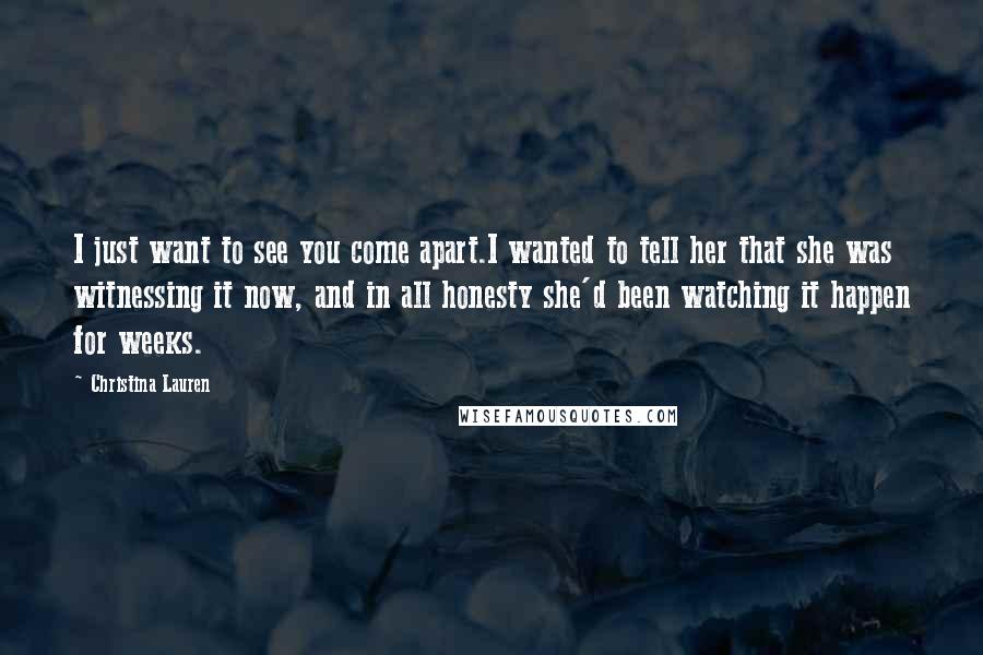 Christina Lauren Quotes: I just want to see you come apart.I wanted to tell her that she was witnessing it now, and in all honesty she'd been watching it happen for weeks.