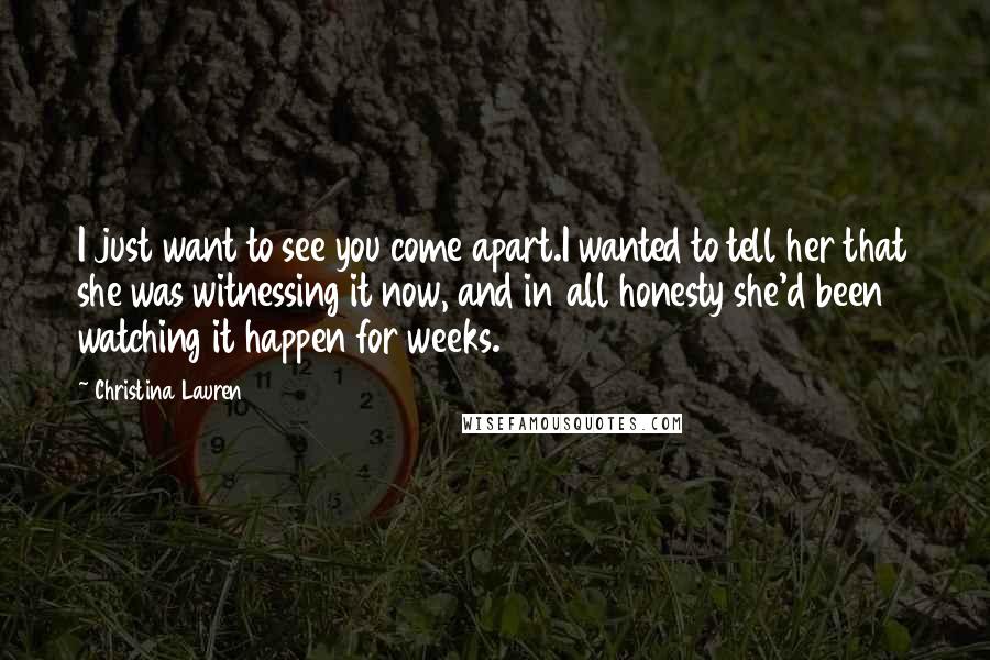 Christina Lauren Quotes: I just want to see you come apart.I wanted to tell her that she was witnessing it now, and in all honesty she'd been watching it happen for weeks.