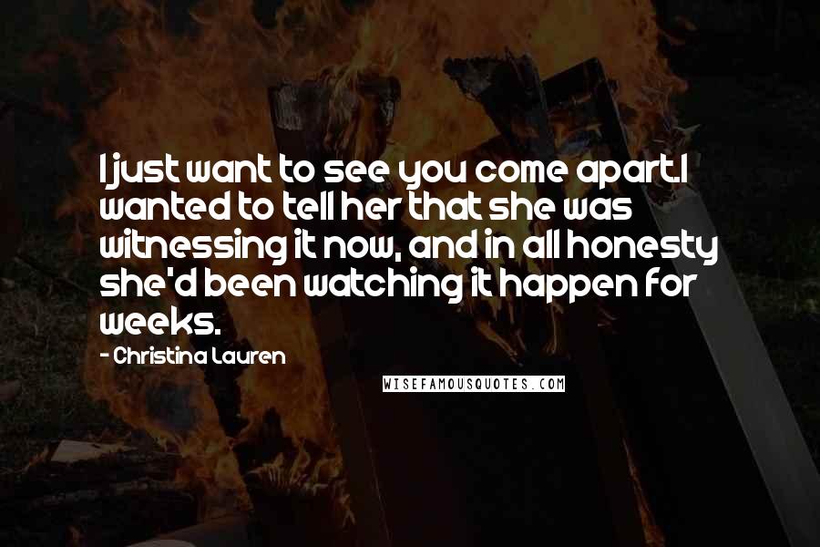 Christina Lauren Quotes: I just want to see you come apart.I wanted to tell her that she was witnessing it now, and in all honesty she'd been watching it happen for weeks.