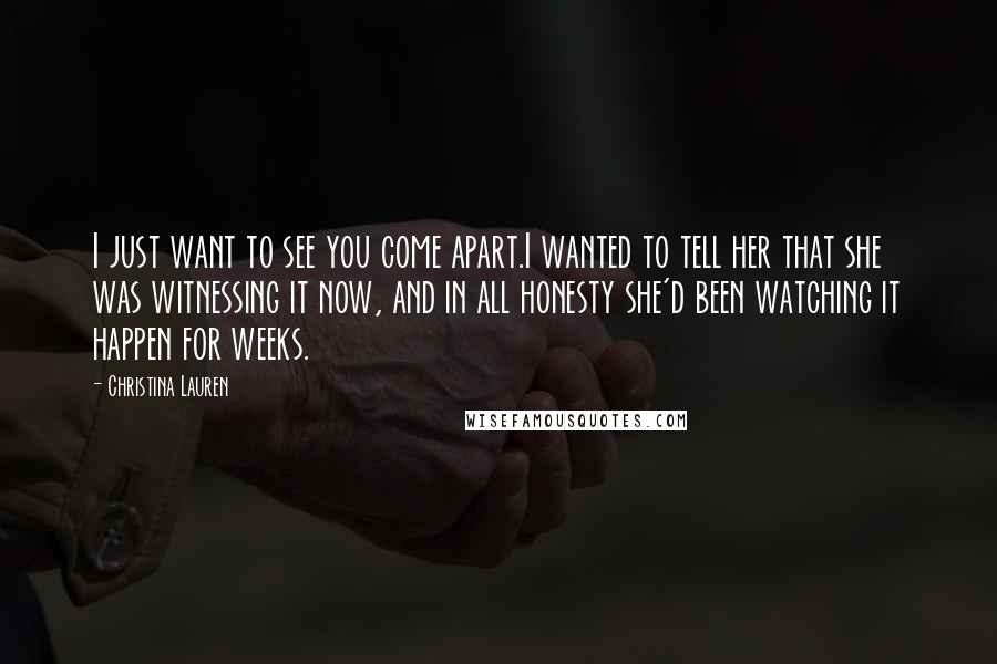 Christina Lauren Quotes: I just want to see you come apart.I wanted to tell her that she was witnessing it now, and in all honesty she'd been watching it happen for weeks.