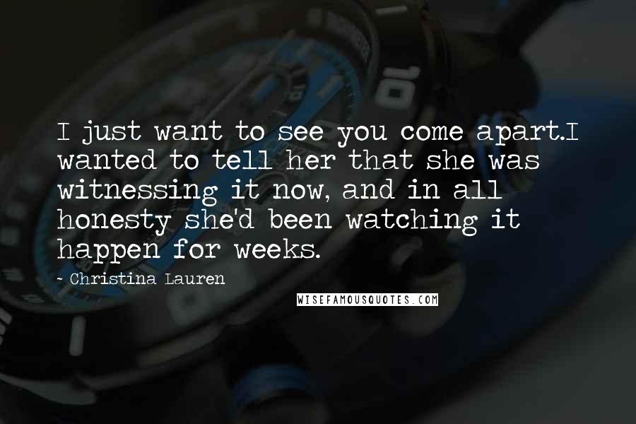 Christina Lauren Quotes: I just want to see you come apart.I wanted to tell her that she was witnessing it now, and in all honesty she'd been watching it happen for weeks.