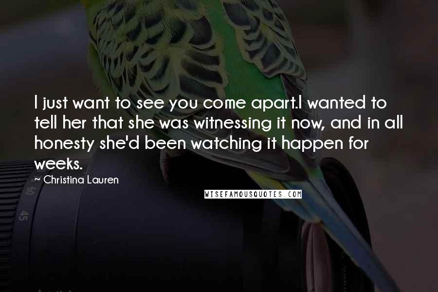 Christina Lauren Quotes: I just want to see you come apart.I wanted to tell her that she was witnessing it now, and in all honesty she'd been watching it happen for weeks.