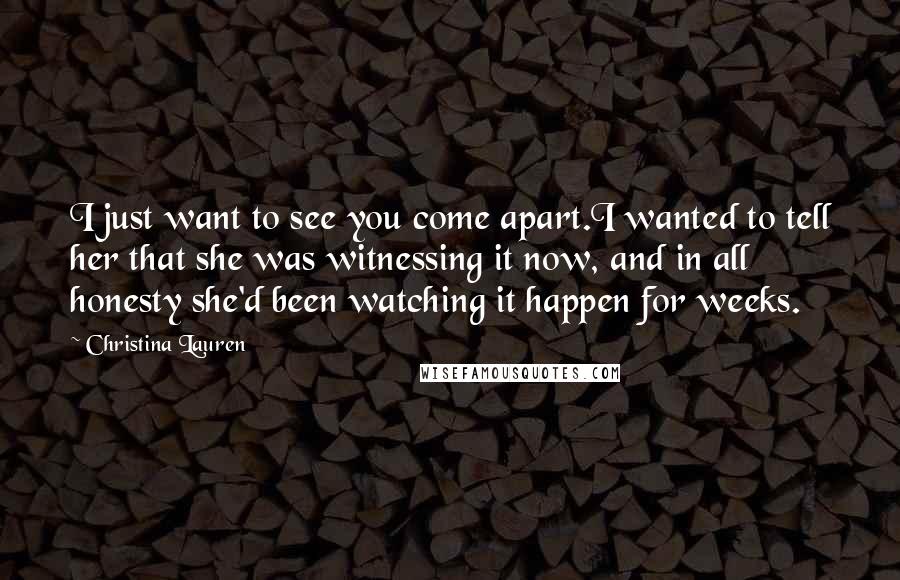 Christina Lauren Quotes: I just want to see you come apart.I wanted to tell her that she was witnessing it now, and in all honesty she'd been watching it happen for weeks.