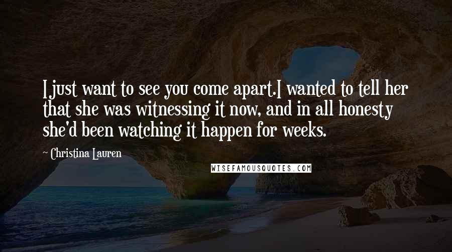 Christina Lauren Quotes: I just want to see you come apart.I wanted to tell her that she was witnessing it now, and in all honesty she'd been watching it happen for weeks.